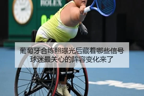 葡萄牙合练照曝光后藏着哪些信号 球迷最关心的阵容变化来了